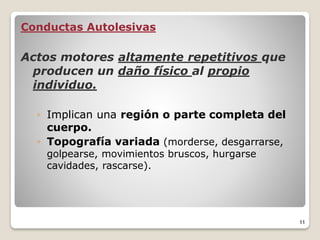 Conductas Autolesivas
Actos motores altamente repetitivos que
producen un daño físico al propio
individuo.
◦ Implican una región o parte completa del
cuerpo.
◦ Topografía variada (morderse, desgarrarse,
golpearse, movimientos bruscos, hurgarse
cavidades, rascarse).
11
 
