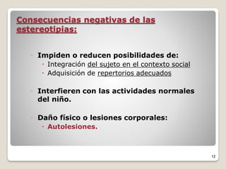 Consecuencias negativas de las
estereotipias:
◦ Impiden o reducen posibilidades de:
 Integración del sujeto en el contexto social
 Adquisición de repertorios adecuados
◦ Interfieren con las actividades normales
del niño.
◦ Daño físico o lesiones corporales:
 Autolesiones.
12
 