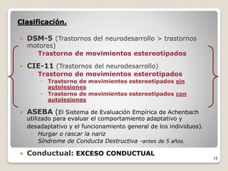 Clasificación.
 DSM-5 (Trastornos del neurodesarrollo > trastornos
motores)
◦ Trastorno de movimientos estereotipados
 CIE-11 (Trastornos del neurodesarrollo)
◦ Trastorno de movimientos esterotipados
 Trastorno de movimientos estereotipados sin
autolesiones
 Trastorno de movimientos estereotipados con
autolesiones
 ASEBA (El Sistema de Evaluación Empírica de Achenbach
utilizado para evaluar el comportamiento adaptativo y
desadaptativo y el funcionamiento general de los individuos).
◦ Hurgar o rascar la nariz
◦ Síndrome de Conducta Destructiva -antes de 5 años.
 Conductual: EXCESO CONDUCTUAL
13
 