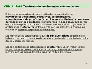 CIE-11: 6A06 Trastorno de movimientos estereotipados
El trastorno de movimientos estereotipados se caracteriza por
movimientos voluntarios, repetitivos, estereotipados,
aparentemente sin propósito (y con frecuencia rítmicos) que surgen
durante el período de desarrollo temprano, no son causados por los
efectos fisiológicos directos de una sustancia o medicamento (incluida la
abstinencia) e interfieren notablemente con las actividades normales o
resultar en lesiones corporales autoinfligidas.
Los movimientos estereotipados que no son autolesivos pueden incluir
balanceo del cuerpo, balanceo de la cabeza, gestos de movimientos con los
dedos y aleteo de manos.
Los comportamientos estereotipados autolesivos pueden incluir golpes
repetitivos en la cabeza, bofetadas en la cara, punzadas en los ojos y
mordidas en las manos, los labios u otras partes del cuerpo.
16
 