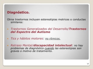 Diagnóstico.
Otros trastornos incluyen estereotipias motrices o conductas
similares:
 Trastornos Generalizados del Desarrollo/Trastornos
del Espectro del Autismo
 Tics y hábitos motores: no rítmicos.
 Retraso Mental/discapacidad intelectual: no hay
problemas de diagnóstico cuando las estereotipias son
graves o motivo de tratamiento.
17
 