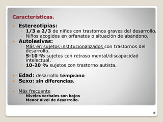 Características.
 Estereotipias:
◦ 1/3 a 2/3 de niños con trastornos graves del desarrollo.
◦ Niños acogidos en orfanatos o situación de abandono.
 Autolesivas:
◦ Más en sujetos institucionalizados con trastornos del
desarrollo.
◦ 5-10 % sujetos con retraso mental/discapacidad
intelectual.
◦ 10-20 % sujetos con trastorno autista.
 Edad: desarrollo temprano
 Sexo: sin diferencias.
 Más frecuente
◦ Niveles verbales son bajos
◦ Menor nivel de desarrollo.
18
 