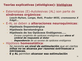 Teorías explicativas (etiológicas): biológicas
 Esteriotipias (E)-Autolesivas (AL) son parte de
síndromes orgánicos:
◦ Lesch-Nyhan, Lange, Rett, Prader-Willi, cromosoma X
frágil…
 E-AL se deben a alteraciones neuroquímicas:
◦ Hipótesis Dopaminérgica
◦ Hipótesis Serotonérgica
◦ Hipótesis de los Opiáceos Endógenos…..
 Exceso congénito de opiáceos endógenos que eleva el
umbral de respuesta al dolor
 Dependencia de un exceso de opiáceos endógenos
 Hipótesis homeostática:
◦ Se necesita un nivel de estimulación que en ciertos
niños no se alcanza por razones extrínsecas o
intrínsecas.
◦ E y AL permiten alcanzar esa estimulación
19
 