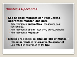 Hipótesis Operantes
 Los hábitos motores son respuestas
operantes mantenidas por:
◦ Reforzamiento automático (consecuencias
sensoriales)
◦ Reforzamiento social (atención, preocupación)
◦ Reforzamiento negativo.
 Estudios recientes de análisis experimental:
◦ Más importante el reforzamiento sensorial
◦ Son estudios centrados en los tics.
2
 
