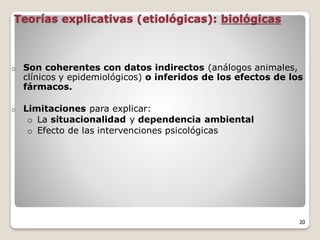 Teorías explicativas (etiológicas): biológicas
o Son coherentes con datos indirectos (análogos animales,
clínicos y epidemiológicos) o inferidos de los efectos de los
fármacos.
o Limitaciones para explicar:
o La situacionalidad y dependencia ambiental
o Efecto de las intervenciones psicológicas
20
 