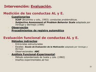 Intervención: Evaluación.
Medición de las conductas AL y E.
◦ Cuestionarios
 ICAP (Bruininks y cols., 1993): conductas problemáticas.
 Subjective Assessment of Problem Behavior Scale adaptada por
Verdugo y Bermejo (1989)
◦ Observación
◦ Procedimientos de registro automático
Evaluación funcional de conductas AL y E.
◦ Métodos indirectos:
 Entrevistas estructuradas
 Escalas: Escala de Evaluación de la Motivación adaptada por Verdugo y
Bermejo
 Observacionales: ABC
◦ Análisis Funcional-Experimental:
 Método estandarizado de Iwata y cols. (1982)
 Diseños experimentales ad hoc
23
 