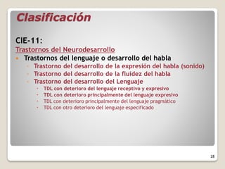 Clasificación
CIE-11:
Trastornos del Neurodesarrollo
 Trastornos del lenguaje o desarrollo del habla
◦ Trastorno del desarrollo de la expresión del habla (sonido)
◦ Trastorno del desarrollo de la fluidez del habla
◦ Trastorno del desarrollo del Lenguaje
 TDL con deterioro del lenguaje receptivo y expresivo
 TDL con deterioro principalmente del lenguaje expresivo
 TDL con deterioro principalmente del lenguaje pragmático
 TDL con otro deterioro del lenguaje especificado
28
 