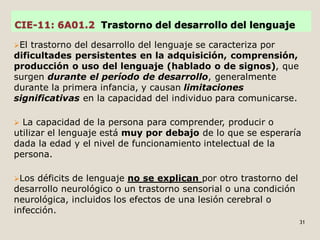 CIE-11: 6A01.2 Trastorno del desarrollo del lenguaje
El trastorno del desarrollo del lenguaje se caracteriza por
dificultades persistentes en la adquisición, comprensión,
producción o uso del lenguaje (hablado o de signos), que
surgen durante el período de desarrollo, generalmente
durante la primera infancia, y causan limitaciones
significativas en la capacidad del individuo para comunicarse.
 La capacidad de la persona para comprender, producir o
utilizar el lenguaje está muy por debajo de lo que se esperaría
dada la edad y el nivel de funcionamiento intelectual de la
persona.
Los déficits de lenguaje no se explican por otro trastorno del
desarrollo neurológico o un trastorno sensorial o una condición
neurológica, incluidos los efectos de una lesión cerebral o
infección.
31
 