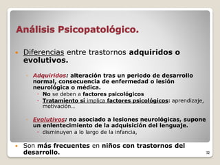 Análisis Psicopatológico.
 Diferencias entre trastornos adquiridos o
evolutivos.
◦ Adquiridos: alteración tras un periodo de desarrollo
normal, consecuencia de enfermedad o lesión
neurológica o médica.
 No se deben a factores psicológicos
 Tratamiento sí implica factores psicológicos: aprendizaje,
motivación…
◦ Evolutivos: no asociado a lesiones neurológicas, supone
un enlentecimiento de la adquisición del lenguaje.
 disminuyen a lo largo de la infancia,
 Son más frecuentes en niños con trastornos del
desarrollo. 32
 