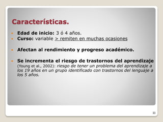 Características.
 Edad de inicio: 3 ó 4 años.
 Curso: variable > remiten en muchas ocasiones
 Afectan al rendimiento y progreso académico.
 Se incrementa el riesgo de trastornos del aprendizaje
(Young et al., 2002): riesgo de tener un problema del aprendizaje a
los 19 años en un grupo identificado con trastornos del lenguaje a
los 5 años.
33
 