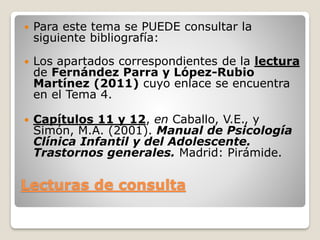 Lecturas de consulta
 Para este tema se PUEDE consultar la
siguiente bibliografía:
 Los apartados correspondientes de la lectura
de Fernández Parra y López-Rubio
Martínez (2011) cuyo enlace se encuentra
en el Tema 4.
 Capítulos 11 y 12, en Caballo, V.E., y
Simón, M.A. (2001). Manual de Psicología
Clínica Infantil y del Adolescente.
Trastornos generales. Madrid: Pirámide.
 