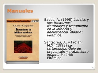 Manuales
Bados, A. (1995) Los tics y
sus trastornos.
Naturaleza y tratamiento
en la infancia y
adolescencia. Madrid:
Pirámide.
Santacreu, J., y Froján,
M.X. (1993) La
tartamudez. Guía de
prevención y tratamiento
infantil. Madrid:
Pirámide.
37
 