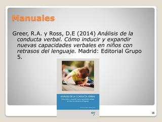 Manuales
Greer, R.A. y Ross, D.E (2014) Análisis de la
conducta verbal. Cómo inducir y expandir
nuevas capacidades verbales en niños con
retrasos del lenguaje. Madrid: Editorial Grupo
5.
38
 