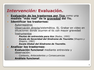 Intervención: Evaluación.
 Evaluación de los trastornos por Tics como una
medida “más real” de la gravedad del Tic.
 Identificar los trastornos:
◦ Autorregistros
◦ Observación directa/sistemática. Ej. Grabar en vídeo en
situaciones donde ocurren el tic con mayor gravedad
◦ Instrumentos
 Pautas de entrevista para tics (Bados, 1995)
 Escala de Severidad del Síndrome de Tourette (Shapiro y
Shapiro, 1982)
 Escala Global del Síndrome de Tourette.
 Analizar los trastornos:
◦ Evaluación funcional mediante entrevista y
observación:
 Contexto, Antecedentes y Consecuencias
◦ Análisis funcional.
4
 