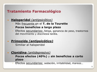 Tratamiento Farmacológico
 Haloperidol (antipsicótico)
◦ Más frecuente en el T. de la Tourette
◦ Pocos beneficios a largo plazo
◦ Efectos secundarios: fatiga, ganancia de peso, trastornos
del movimiento y discinesia tardía.
 Primozida (antipsicótico)
◦ Similiar al haloperidol
 Clonidina (antidepresivo)
◦ Pocos efectos (40%) y sin beneficios a corto
plazo
◦ Efectos secundarios: sedación, irritabilidad, mareos…
5
 