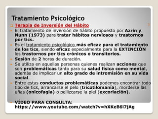 )
 Terapia de Inversión del Hábito
 El tratamiento de inversión de hábito propuesto por Azrin y
Nunn (1973) para tratar hábitos nerviosos y trastornos
por tics.
 Es el tratamiento psicológico más eficaz para el tratamiento
de los tics, siendo eficaz especialmente para la EXTINCIÓN
los trastornos por tics crónicos o transitorios.
 Sesión de 2 horas de duración.
 Se utiliza en aquellas personas quienes realizan acciones que
son problemáticas tanto para su salud física como mental,
además de implicar un alto grado de intromisión en su vida
social.
 Entre estas conductas problemáticas podemos encontrar todo
tipo de tics, arrancarse el pelo (tricotilomanía), morderse las
uñas (onicofagia) o pellizcarse la piel (excoriación).
 VÍDEO PARA CONSULTA:
https://www.youtube.com/watch?v=hXKeB6i7jAg
Tratamiento Psicológico
 