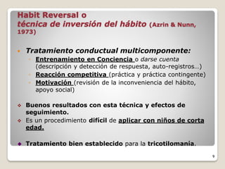 Habit Reversal o
técnica de inversión del hábito (Azrin & Nunn,
1973)
 Tratamiento conductual multicomponente:
◦ Entrenamiento en Conciencia o darse cuenta
(descripción y detección de respuesta, auto-registros…)
◦ Reacción competitiva (práctica y práctica contingente)
◦ Motivación (revisión de la inconveniencia del hábito,
apoyo social)
 Buenos resultados con esta técnica y efectos de
seguimiento.
 Es un procedimiento difícil de aplicar con niños de corta
edad.
 Tratamiento bien establecido para la tricotilomanía.
9
 