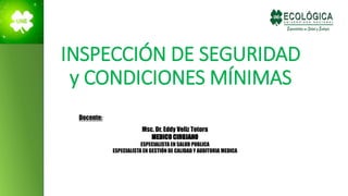 INSPECCIÓN DE SEGURIDAD
y CONDICIONES MÍNIMAS
Docente:
Msc. Dr. Eddy Veliz Totora
MEDICO CIRUJANO
ESPECIALISTA EN SALUD PUBLICA
ESPECIALISTA EN GESTIÓN DE CALIDAD Y AUDITORIA MEDICA
 