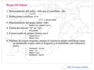 Dialectología española Dpto. de Lengua española
Rasgos del riojano
1. Mantenimiento del sufijo –iello por el castellano –illo:
» Castiello
2. Reducciones vocálicas: o>u
e>i Ej. buenas tardis
3. Mantenimiento del grupo latino –mb-:
» lombo>lomo, lamber> lamer
4. Forma del artículo “el” en “eli”:
» Eli castiello
5. Conservación de grupos latinos con l:
» Flama>llama
» Plano> llano
6. Palabras de origen aragonés, porque el riojano se puede considerar como
un intermedio o paso entre el aragonés y el castellano, con influencia
vasca.
» Carrascal> `encinar´
» Ansa >`asa´
» Rujal >‘arado’
» Gardacho> ‘lagarto’
 