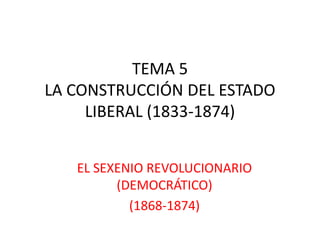 TEMA 5
LA CONSTRUCCIÓN DEL ESTADO
LIBERAL (1833-1874)
EL SEXENIO REVOLUCIONARIO
(DEMOCRÁTICO)
(1868-1874)
 