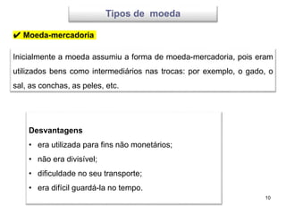 10
Tipos de moeda
Inicialmente a moeda assumiu a forma de moeda-mercadoria, pois eram
utilizados bens como intermediários nas trocas: por exemplo, o gado, o
sal, as conchas, as peles, etc.
Desvantagens
• era utilizada para fins não monetários;
• não era divisível;
• dificuldade no seu transporte;
• era difícil guardá-la no tempo.
✔ Moeda-mercadoria
 