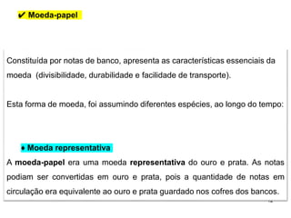 12
Constituída por notas de banco, apresenta as características essenciais da
moeda (divisibilidade, durabilidade e facilidade de transporte).
Esta forma de moeda, foi assumindo diferentes espécies, ao longo do tempo:
♦ Moeda representativa
A moeda-papel era uma moeda representativa do ouro e prata. As notas
podiam ser convertidas em ouro e prata, pois a quantidade de notas em
circulação era equivalente ao ouro e prata guardado nos cofres dos bancos.
✔ Moeda-papel
 