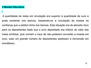 13
♦ Moeda fiduciária
A quantidade de notas em circulação era superior à quantidade de ouro e
prata existente nos bancos, baseando-se a circulação da moeda na
confiança que o público tinha nos bancos. Esta situação era de elevado risco
para os depositantes dado que o ouro depositado era inferior ao valor das
notas emitidas, pois corriam o risco de não poderem converter a moeda em
ouro, caso um grande número de depositantes pedissem a conversão em
simultâneo.
 