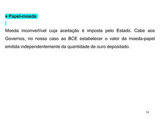 14
♦ Papel-moeda
Moeda inconvertível cuja aceitação é imposta pelo Estado. Cabe aos
Governos, no nosso caso ao BCE estabelecer o valor da moeda-papel
emitida independentemente da quantidade de ouro depositado.
 