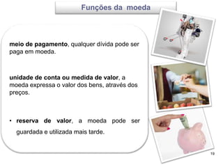 19
meio de pagamento, qualquer dívida pode ser
paga em moeda.
unidade de conta ou medida de valor, a
moeda expressa o valor dos bens, através dos
preços.
• reserva de valor, a moeda pode ser
guardada e utilizada mais tarde.
Funções da moeda
 