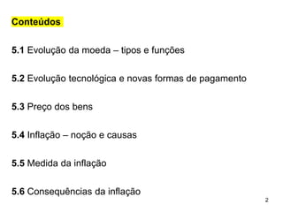 2
Conteúdos
5.1 Evolução da moeda – tipos e funções
5.2 Evolução tecnológica e novas formas de pagamento
5.3 Preço dos bens
5.4 Inflação – noção e causas
5.5 Medida da inflação
5.6 Consequências da inflação
 