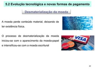 20
5.2 Evolução tecnológica e novas formas de pagamento
Desmaterialização da moeda
A moeda perde conteúdo material, deixando de
ter existência física.
O processo de desmaterialização da moeda
iniciou-se com o aparecimento da moeda-papel
e intensificou-se com a moeda escritural
 