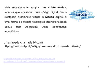 21
Mais recentemente surgiram as criptomoedas,
moedas que consistem num código digital, tendo
existência puramente virtual. A Moeda digital é
uma forma de moeda totalmente desmaterializada
(ainda não controlada pelas autoridades
monetárias).
Uma moeda chamada bitcoin?
https://ensina.rtp.pt/artigo/uma-moeda-chamada-bitcoin/
https://www.deco.proteste.pt/dinheiro/poupanca-
investimento/noticias/criptomoedas-o-que-e-como-investir
 
