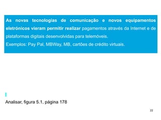 22
As novas tecnologias de comunicação e novos equipamentos
eletrónicos vieram permitir realizar pagamentos através da Internet e de
plataformas digitais desenvolvidas para telemóveis.
Exemplos: Pay Pal, MBWay, MB, cartões de crédito virtuais.
Analisar, figura 5.1, página 178
 