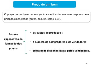 26
O preço de um bem ou serviço é a medida do seu valor expresso em
unidades monetárias (euros, dólares, libras, etc.).
Fatores
explicativos da
formação dos
preços
• os custos de produção ;
• o número de compradores e de vendedores;
• quantidade disponibilizada pelos vendedores.
Preço de um bem
 