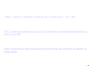 29
ERSE - Como se calculam os preços dos combustíveis - YouTube
https://www.erse.pt/comunicacao/multimedia/como-se-calculam-os-precos-do-
gas-de-garrafa/
https://www.erse.pt/comunicacao/multimedia/como-se-calculam-os-precos-da-
eletricidade/
 