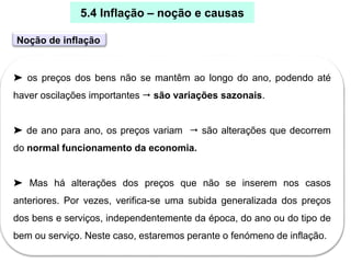 30
➤ os preços dos bens não se mantêm ao longo do ano, podendo até
haver oscilações importantes  são variações sazonais.
➤ de ano para ano, os preços variam  são alterações que decorrem
do normal funcionamento da economia.
➤ Mas há alterações dos preços que não se inserem nos casos
anteriores. Por vezes, verifica-se uma subida generalizada dos preços
dos bens e serviços, independentemente da época, do ano ou do tipo de
bem ou serviço. Neste caso, estaremos perante o fenómeno de inflação.
5.4 Inflação – noção e causas
Noção de inflação
 