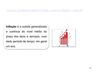 31
Os bons conselhos do Senhor Investe - o que é a inflação? - YouTube
Inflação é a subida generalizada
e contínua do nível médio do
preço dos bens e serviços, num
dado período de tempo, em geral
um ano.
 