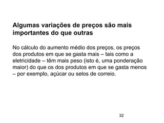 32
Algumas variações de preços são mais
importantes do que outras
No cálculo do aumento médio dos preços, os preços
dos produtos em que se gasta mais – tais como a
eletricidade – têm mais peso (isto é, uma ponderação
maior) do que os dos produtos em que se gasta menos
– por exemplo, açúcar ou selos de correio.
 