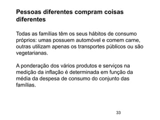 33
Pessoas diferentes compram coisas
diferentes
Todas as famílias têm os seus hábitos de consumo
próprios: umas possuem automóvel e comem carne,
outras utilizam apenas os transportes públicos ou são
vegetarianas.
A ponderação dos vários produtos e serviços na
medição da inflação é determinada em função da
média da despesa de consumo do conjunto das
famílias.
 