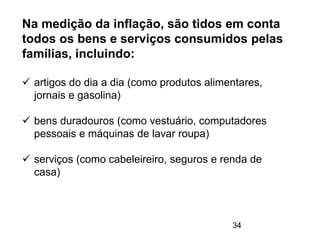 34
Na medição da inflação, são tidos em conta
todos os bens e serviços consumidos pelas
famílias, incluindo:
 artigos do dia a dia (como produtos alimentares,
jornais e gasolina)
 bens duradouros (como vestuário, computadores
pessoais e máquinas de lavar roupa)
 serviços (como cabeleireiro, seguros e renda de
casa)
 