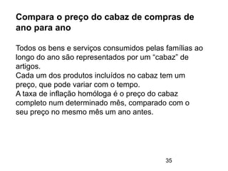 35
Compara o preço do cabaz de compras de
ano para ano
Todos os bens e serviços consumidos pelas famílias ao
longo do ano são representados por um “cabaz” de
artigos.
Cada um dos produtos incluídos no cabaz tem um
preço, que pode variar com o tempo.
A taxa de inflação homóloga é o preço do cabaz
completo num determinado mês, comparado com o
seu preço no mesmo mês um ano antes.
 