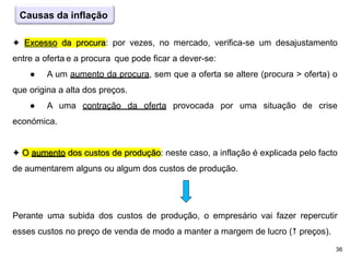 36
✦ Excesso da procura: por vezes, no mercado, verifica-se um desajustamento
entre a oferta e a procura que pode ficar a dever-se:
● A um aumento da procura, sem que a oferta se altere (procura > oferta) o
que origina a alta dos preços.
● A uma contração da oferta provocada por uma situação de crise
económica.
✦ O aumento dos custos de produção: neste caso, a inflação é explicada pelo facto
de aumentarem alguns ou algum dos custos de produção.
Perante uma subida dos custos de produção, o empresário vai fazer repercutir
esses custos no preço de venda de modo a manter a margem de lucro ( preços).
Causas da inflação
 