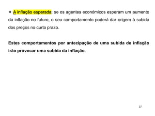 37
✦ A inflação esperada: se os agentes económicos esperam um aumento
da inflação no futuro, o seu comportamento poderá dar origem à subida
dos preços no curto prazo.
Estes comportamentos por antecipação de uma subida de inflação
irão provocar uma subida da inflação.
 