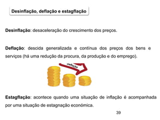 39
Desinflação, deflação e estagflação
Desinflação: desaceleração do crescimento dos preços.
Deflação: descida generalizada e contínua dos preços dos bens e
serviços (há uma redução da procura, da produção e do emprego).
Estagflação: acontece quando uma situação de inflação é acompanhada
por uma situação de estagnação económica.
 