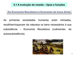 4
5.1 A evolução da moeda – tipos e funções
As primeiras sociedades humanas eram nómadas,
recolhiam/caçavam da natureza os bens necessários à sua
subsistência - Economia Recoletora (rudimentar, de
autossubsistência).
Da Economia Recoletora à Economia de troca direta
 