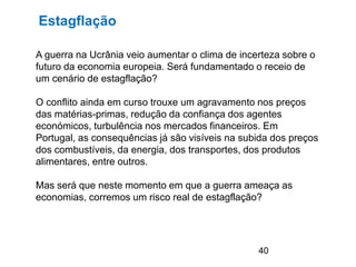 40
A guerra na Ucrânia veio aumentar o clima de incerteza sobre o
futuro da economia europeia. Será fundamentado o receio de
um cenário de estagflação?
O conflito ainda em curso trouxe um agravamento nos preços
das matérias-primas, redução da confiança dos agentes
económicos, turbulência nos mercados financeiros. Em
Portugal, as consequências já são visíveis na subida dos preços
dos combustíveis, da energia, dos transportes, dos produtos
alimentares, entre outros.
Mas será que neste momento em que a guerra ameaça as
economias, corremos um risco real de estagflação?
Estagflação
 