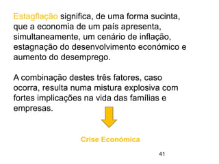 41
Estagflação significa, de uma forma sucinta,
que a economia de um país apresenta,
simultaneamente, um cenário de inflação,
estagnação do desenvolvimento económico e
aumento do desemprego.
A combinação destes três fatores, caso
ocorra, resulta numa mistura explosiva com
fortes implicações na vida das famílias e
empresas.
Crise Económica
 
