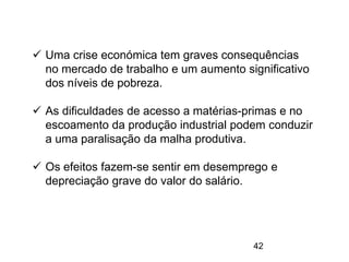 42
 Uma crise económica tem graves consequências
no mercado de trabalho e um aumento significativo
dos níveis de pobreza.
 As dificuldades de acesso a matérias-primas e no
escoamento da produção industrial podem conduzir
a uma paralisação da malha produtiva.
 Os efeitos fazem-se sentir em desemprego e
depreciação grave do valor do salário.
 