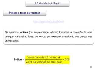 44
5.5 Medida da inflação
https://youtu.be/Iq1na7sbhdI
Índices e taxas de variação
Os números índices (ou simplesmente índices) traduzem a evolução de uma
qualquer variável ao longo do tempo, por exemplo, a evolução dos preços nos
últimos anos.
Índice =
 