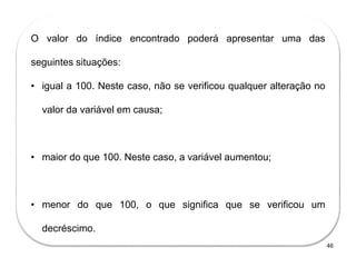 46
O valor do índice encontrado poderá apresentar uma das
seguintes situações:
• igual a 100. Neste caso, não se verificou qualquer alteração no
valor da variável em causa;
• maior do que 100. Neste caso, a variável aumentou;
• menor do que 100, o que significa que se verificou um
decréscimo..
 